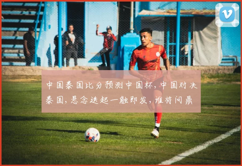 中国泰国比分预测中国杯,中国对决泰国,悬念迭起一触即发,谁将问鼎冠军