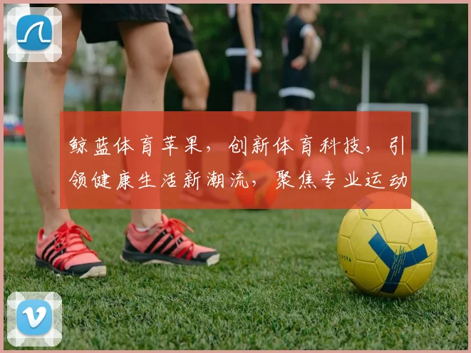 鲸蓝体育苹果，创新体育科技，引领健康生活新潮流，聚焦专业运动体验。