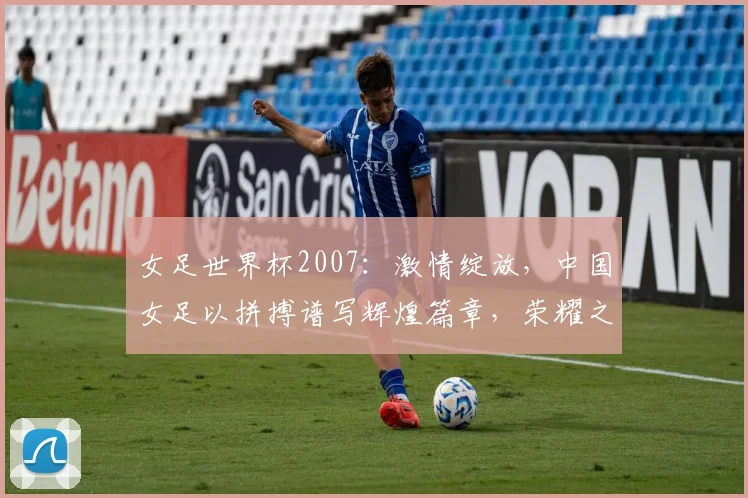 女足世界杯2007：激情绽放，中国女足以拼搏谱写辉煌篇章，荣耀之战，谁将登顶