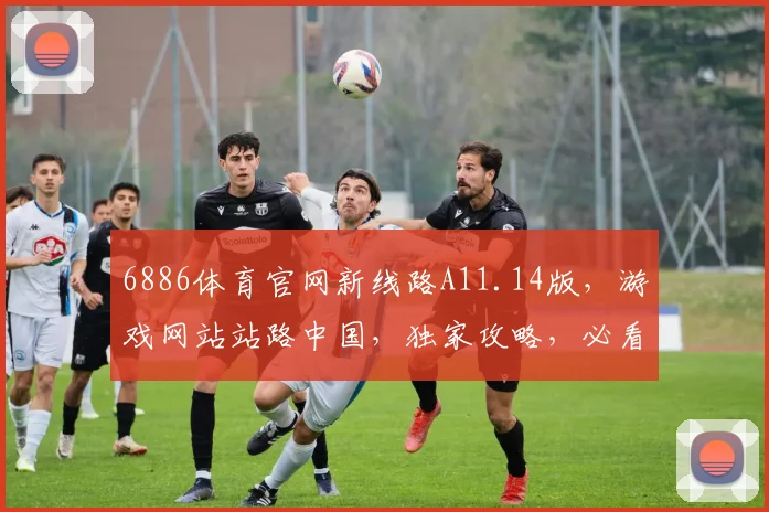 6886体育官网新线路A11.14版，游戏网站站路中国，独家攻略，必看三步走