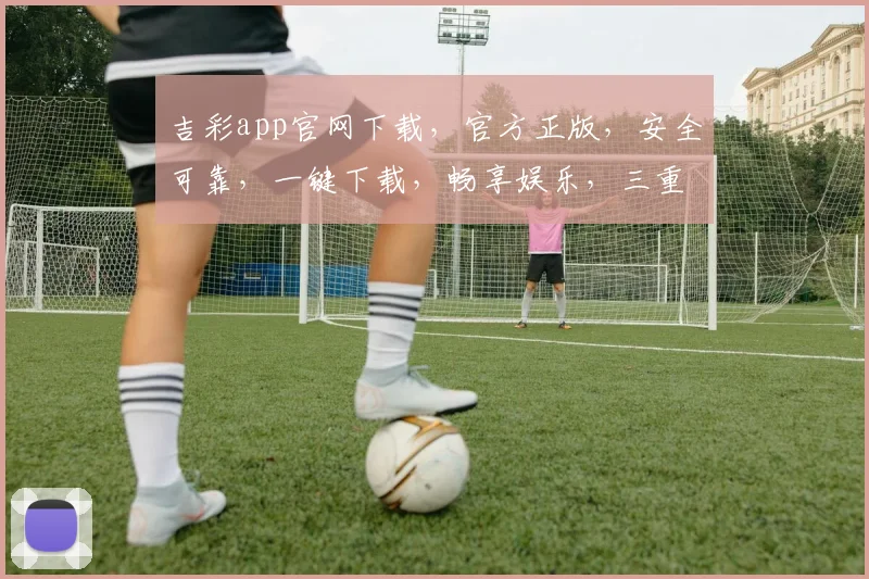 吉彩app官网下载，官方正版，安全可靠，一键下载，畅享娱乐，三重保障，不容错过，立即体验