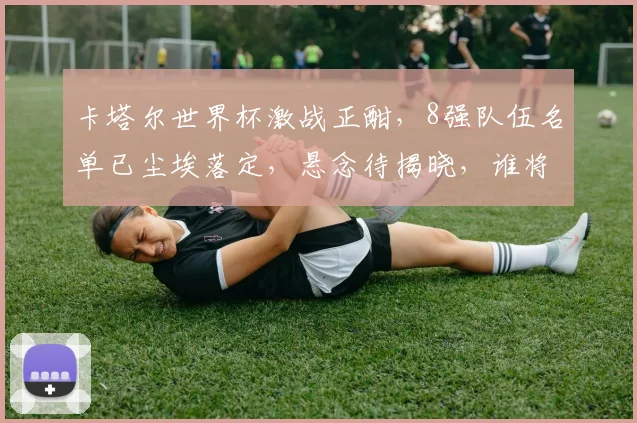 卡塔尔世界杯激战正酣，8强队伍名单已尘埃落定，悬念待揭晓，谁将问鼎