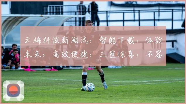 云端科技新潮流，智能下载，体验未来，高效便捷，三重惊喜，不容错过，立即体验